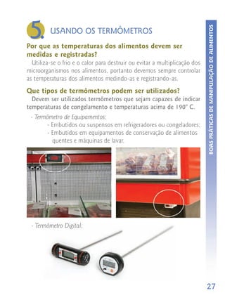 5.




                                                                            BOAS PRÁTICAS DE MANIPULAÇÃO DE ALIMENTOS
         USANDO OS TERMÔMETROS
Por que as temperaturas dos alimentos devem ser
medidas e registradas?
  Utiliza-se o frio e o calor para destruir ou evitar a multiplicação dos
microorganismos nos alimentos, portanto devemos sempre controlar
as temperaturas dos alimentos medindo-as e registrando-as.
Que tipos de termômetros podem ser utilizados?
  Devem ser utilizados termômetros que sejam capazes de indicar
temperaturas de congelamento e temperaturas acima de 190° C.
 - Termômetro de Equipamentos;
       - Embutidos ou suspensos em refrigeradores ou congeladores;
       - Embutidos em equipamentos de conservação de alimentos
         quentes e máquinas de lavar.




  - Termômetro Digital;




                                                                            27
 