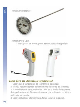 BPM


       - Termômetro Mecânico;




       - Termômetros a Laser
             - São capazes de medir apenas temperaturas de superfície.




      Como deve ser utilizado o termômetro?
       1. Espere que a temperatura do termômetro estabilize;
       2. Insira a haste ou sensor do termômetro no centro do alimento;
       3. Não deixe que o sensor toque os lados ou o fundo do recipiente.
       (Este pode estar mais frio ou mais quente que o alimento e a leitura
       pode não ser correta);
       4. Espere estabilizar a temperatura, faça a leitura e o registro.
28
 