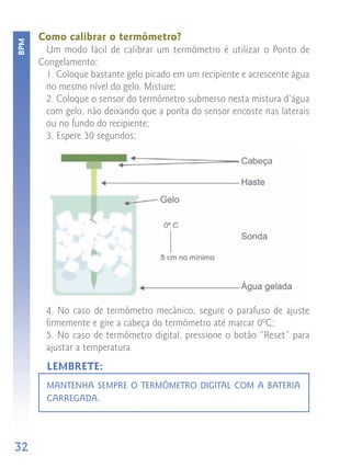 Como calibrar o termômetro?
BPM


       Um modo fácil de calibrar um termômetro é utilizar o Ponto de
      Congelamento:
       1. Coloque bastante gelo picado em um recipiente e acrescente água
       no mesmo nível do gelo. Misture;
       2. Coloque o sensor do termômetro submerso nesta mistura d’água
       com gelo, não deixando que a ponta do sensor encoste nas laterais
       ou no fundo do recipiente;
       3. Espere 30 segundos;




       4. No caso de termômetro mecânico, segure o parafuso de ajuste
       firmemente e gire a cabeça do termômetro até marcar 0ºC;
       5. No caso de termômetro digital, pressione o botão “Reset” para
       ajustar a temperatura.
        LEMBRETE:
        MANTENHA SEMPRE O TERMÔMETRO DIGITAL COM A BATERIA
        CARREGADA.




32
 