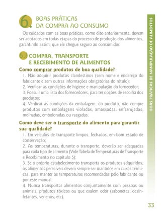 6.       BOAS PRÁTICAS




                                                                         BOAS PRÁTICAS DE MANIPULAÇÃO DE ALIMENTOS
         DA COMPRA AO CONSUMO
  Os cuidados com as boas práticas, como dito anteriormente, devem
ser adotados em todas etapas do processo de produção dos alimentos,
garantindo assim, que ele chegue seguro ao consumidor.

6.1 COMPRA, TRANSPORTE
     E RECEBIMENTO DE ALIMENTOS
Como comprar produtos de boa qualidade?
 1. Não adquirir produtos clandestinos (sem nome e endereço do
 fabricante e sem outras informações obrigatórias do rótulo);
 2. Verificar as condições de higiene e manipulação do fornecedor;
 3. Possuir uma lista dos fornecedores, para ter opções de escolha dos
 produtos;
 4. Verificar as condições da embalagem, do produto, não compre
 produtos com embalagens violadas, amassadas, enferrujadas,
 molhadas, emboloradas ou rasgadas.
Como deve ser o transporte do alimento para garantir
sua qualidade?
 1. Em veículos de transporte limpos, fechados, em bom estado de
 conservação;
 2. As temperaturas, durante o transporte, deverão ser adequadas
 para cada tipo de alimento (Vide Tabela de Temperaturas de Transporte
 e Recebimento no capítulo 5);
 3. Se o próprio estabelecimento transporta os produtos adquiridos,
 os alimentos perecíveis devem sempre ser mantidos em caixas térmi-
 cas, para manter as temperaturas recomendadas pelo fabricante ou
 por este manual;
 4. Nunca transportar alimentos conjuntamente com pessoas ou
 animais, produtos tóxicos ou que exalem odor (sabonetes, desin-
 fetantes, venenos, etc).
                                                                         33
 