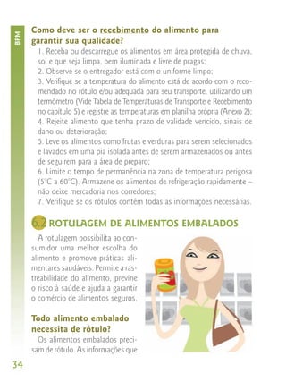 Como deve ser o recebimento do alimento para
BPM


      garantir sua qualidade?
        1. Receba ou descarregue os alimentos em área protegida de chuva,
        sol e que seja limpa, bem iluminada e livre de pragas;
        2. Observe se o entregador está com o uniforme limpo;
        3. Verifique se a temperatura do alimento está de acordo com o reco-
        mendado no rótulo e/ou adequada para seu transporte, utilizando um
        termômetro (Vide Tabela de Temperaturas de Transporte e Recebimento
        no capítulo 5) e registre as temperaturas em planilha própria (Anexo 2);
        4. Rejeite alimento que tenha prazo de validade vencido, sinais de
        dano ou deterioração;
        5. Leve os alimentos como frutas e verduras para serem selecionados
        e lavados em uma pia isolada antes de serem armazenados ou antes
        de seguirem para a área de preparo;
        6. Limite o tempo de permanência na zona de temperatura perigosa
        (5°C a 60°C). Armazene os alimentos de refrigeração rapidamente –
        não deixe mercadoria nos corredores;
        7. Verifique se os rótulos contêm todas as informações necessárias.

      6.2 ROTULAGEM DE ALIMENTOS EMBALADOS
         A rotulagem possibilita ao con-
      sumidor uma melhor escolha do
      alimento e promove práticas ali-
      mentares saudáveis. Permite a ras-
      treabilidade do alimento, previne
      o risco à saúde e ajuda a garantir
      o comércio de alimentos seguros.

      Todo alimento embalado
      necessita de rótulo?
        Os alimentos embalados preci-
      sam de rótulo. As informações que
34
 