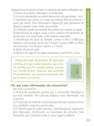obrigatoriamente devem constar no rótulo de alimentos embalados são:




                                                                          BOAS PRÁTICAS DA COMPRA AO CONSUMO
  1) Nome do produto, indicando a sua natureza;
  2) Lista de ingredientes em ordem decrescente de quantidade. Isto é,
  o ingrediente que estiver em maior quantidade deve vir primeiro, e
  assim por diante. Esta informação é importante para portadores de
  doenças saberem o que estão consumindo;
  3) Conteúdo líquido (quantidade do produto em volume ou peso);
  4) Identificação de origem: razão social e endereço do fabricante, do
  distribuidor e do importador, se for produto importado;
  5) Identificação do prazo de validade: constar o DIA e o MÊS para
  produtos com duração menor que 3 meses; constar o MÊS e o ANO
  para produtos com duração superior a 3 meses;
  6) Modo de conservação;
  7) Número de registro no órgão competente, quando for o caso.

     PRODUTOS QUE NECESSITAM DE REGISTRO:
  alimentos de origem animal, adoçantes, água mine-
  ral, alimentos para fins especiais (infantis, para ido-
  sos, controle de peso, dietéticos, para praticantes
  de atividade física, para gestantes e nutrizes), bebi-
  das em geral, sal e palmito.


Por quê estas informações são necessárias?
  São vários os motivos.
  1) A lista de ingredientes permite que o consumidor identifique o
  que está comendo. Para pessoas alérgicas estas informações são
  essenciais;
  2) A indicação do modo de conservação permite que o produto tenha
  sua qualidade e segurança preservadas;
  3) A identificação da origem permite a identificação do responsável
  pela fabricação, distribuição ou importação do alimento, fato
  necessário caso o produto venha a causar algum problema;
                                                                          35
 
