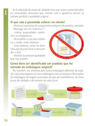 4) A indicação do prazo de validade evita que sejam comercializados
BPM


      ou consumidos alimentos que, mesmo com a aparência normal, já
      tenham perdido a qualidade original.

      O que não é permitido colocar no rótulo?
        - Destacar a presença de componentes próprios do produto, exemplo:
        “Morango rico em vitamina C”;
        - Indicar propriedades medici-
      nais ou terapêuticas;
        - Aconselhar o uso para melho-
      rar a saúde, evitar doenças;
        - Usar palavras, sinais ou dese-
      nhos que possam levar o consumi-
      dor a erro;
        - Atribuir ao produto qualidades
      que não existem.
      Como deve ser identificado um produto que foi
      retirado da embalagem original?
        Ao transferir um alimento para outra embalagem diferente da origi-
      nal, cole uma etiqueta na nova embalagem com as mesmas informações
      da embalagem de origem acrescidas da data de transferência, do novo
      prazo de validade e do número da nota fiscal.




36
 