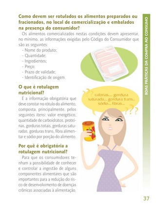 Como devem ser rotulados os alimentos preparados ou




                                                                    BOAS PRÁTICAS DA COMPRA AO CONSUMO
fracionados, no local de comercialização e embalados
na presença do consumidor?
  Os alimentos comercializados nestas condições devem apresentar,
no mínimo, as informações exigidas pelo Código do Consumidor que
são as seguintes:
  - Nome do produto;
  - Quantidade;
  - Ingredientes;
  - Preço;
  - Prazo de validade;
  - Identificação de origem.

O que é rotulagem
nutricional?
  É a informação obrigatória que
deve constar no rótulo do alimento,
composta, principalmente, pelos
seguintes itens: valor energético,
quantidade de carboidratos, proteí-
nas, gorduras totais, gorduras satu-
radas, gorduras trans, fibra alimen-
tar e sódio por porção do alimento.

Por quê é obrigatória a
rotulagem nutricional?
  Para que os consumidores te-
nham a possibilidade de conhecer
e controlar a ingestão de alguns
componentes alimentares que são
importantes para a redução do ris-
co de desenvolvimento de doenças
crônicas associadas à alimentação.
                                                                    37
 