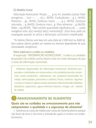 C) Modelo Linear




                                                                             BOAS PRÁTICAS DA COMPRA AO CONSUMO
  Informação Nutricional: Porção ___ g ou ml; (medida caseira) Valor
energético.... kcal =…….kJ (...%VD); Carboidratos ...g (...%VD);
Proteínas ...g(...%VD); Gorduras totais ........g (...%VD); Gorduras
saturadas.....g (%VD); Gorduras trans...g; Fibra alimentar ...g (%VD);
Sódio ..mg (%VD). “Não contém quantidade significativa de ......(valor
energético e/ou o(s) nome(s) do(s) nutriente(s))” (Esta frase pode ser
empregada quando se utiliza a declaração nutricional simplificada).

  *% Valores Diários com base em uma dieta de 2.000 kcal ou 8400 kJ.
Seus valores diários podem ser maiores ou menores dependendo de suas
necessidades energéticas.
  Nota explicativa a todos os modelos:
  A expressão “INFORMAÇÃO NUTRICIONAL”, o valor e as unidades
da porção e da medida caseira devem estar em maior destaque do que
o resto da informação nutricional.

    Produtos dispensados de informação nutricional: alimentos pre-
  parados e embalados em restaurantes e em estabelecimentos comer-
  ciais, como sanduíches, sobremesas, etc; produtos fracionados no
  varejo, como queijos, presuntos e salames; frutas, verduras, legumes
  e carnes in natura e alguns outros produtos industrializados (bebidas
  alcóolicas, especiarias, águas minerais naturais, vinagre, sal - cloreto
  de sódio)


6.3 ARMAZENAMENTO DE ALIMENTOS
Quais são os cuidados no armazenamento para não
comprometer a qualidade e a segurança do alimento?
  1. Substitua as caixas de madeira por caixas de material plástico porque
são fáceis de lavar e isto evita a entrada de sujeira e insetos no estabe-
lecimento;
                                                                             39
 