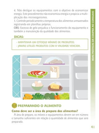 4. Não desligue os equipamentos com o objetivo de economizar




                                                                        BOAS PRÁTICAS DA COMPRA AO CONSUMO
 energia. Este procedimento não economiza energia e propicia a multi-
 plicação dos microorganismos.
 5. Controle periodicamente a temperatura dos alimentos armazenados
 registrando em planilhas próprias.
 OBS: Excesso de gelo prejudica o funcionamento do equipamento e
 também a manutenção da qualidade dos alimentos.
  DICAS:
   - MANTENHA UM ESTOQUE MÍNIMO DE PRODUTOS;
   - JAMAIS UTILIZE PRODUTOS COM A VALIDADE VENCIDA.




6.4 PREPARANDO O ALIMENTO
Como deve ser a área de preparo dos alimentos?
  A área de preparo, os móveis e equipamentos devem ser em número
e tamanho suficientes em relação à quantidade de alimentos que será
preparada.
                                                                        41
 