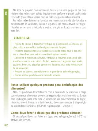Na área de preparo dos alimentos deve existir uma pequena pia para
BPM


      higiene das mãos com sabão líquido sem perfume e papel toalha não
      reciclado (ou então esperar que as mãos sequem naturalmente).
        As mãos não devem ser lavadas na mesma pia onde são lavadas e
      desinfetadas as verduras, frutas e legumes. As mãos devem ser higie-
      nizadas entre uma atividade e outra, em pia utilizada somente para
      este fim.

        LEMBRE-SE:
       - Antes de iniciar o trabalho verifique se o ambiente, as mesas, as
       pias, ralos e utensílios estão rigorosamente limpos;
       - Trabalhe organizando as atividades e a cada etapa lave a pia, me-
       sas e utensílios para evitar a contaminação cruzada;
       - Selecione e higienize as frutas, verduras e legumes que serão con-
       sumidos crus ou em sucos. Frutas, verduras e legumes que serão
       cozidos, fritos ou assados devem ser lavados, mas não necessitam
       de desinfecção;
       - Prepare as carnes, acondicione-as e guarde-as sob refrigeração;
       - Nunca utilize produto com validade vencida.


      Posso utilizar qualquer produto para desinfecção dos
      alimentos?
        Não, os produtos desinfetantes com a finalidade de diminuir a carga
      bacteriana nos alimentos devem ser registrados no Ministério da Saúde
      com indicação para este fim. A descrição do procedimento de higie-
      nização, isto é, limpeza e desinfecção, deve permanecer à disposição
      da autoridade sanitária. (POP de Higienização – Anexo 1)

      Como devo fazer o dessalgue dos produtos cárneos?
        O dessalgue deve ser feito em água sob refrigeração até 10°C ou
      através de fervura.
42
 