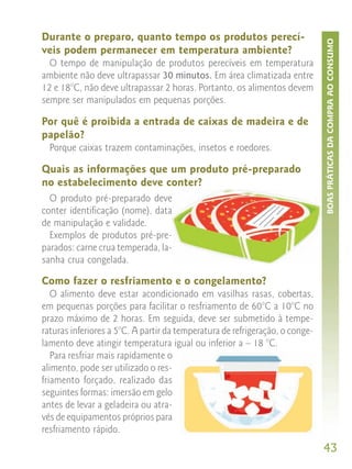 Durante o preparo, quanto tempo os produtos perecí-




                                                                              BOAS PRÁTICAS DA COMPRA AO CONSUMO
veis podem permanecer em temperatura ambiente?
  O tempo de manipulação de produtos perecíveis em temperatura
ambiente não deve ultrapassar 30 minutos. Em área climatizada entre
12 e 18°C, não deve ultrapassar 2 horas. Portanto, os alimentos devem
sempre ser manipulados em pequenas porções.

Por quê é proibida a entrada de caixas de madeira e de
papelão?
  Porque caixas trazem contaminações, insetos e roedores.

Quais as informações que um produto pré-preparado
no estabelecimento deve conter?
  O produto pré-preparado deve
conter identificação (nome), data
de manipulação e validade.
  Exemplos de produtos pré-pre-
parados: carne crua temperada, la-
sanha crua congelada.

Como fazer o resfriamento e o congelamento?
   O alimento deve estar acondicionado em vasilhas rasas, cobertas,
em pequenas porções para facilitar o resfriamento de 60°C a 10°C no
prazo máximo de 2 horas. Em seguida, deve ser submetido à tempe-
raturas inferiores a 5°C. A partir da temperatura de refrigeração, o conge-
lamento deve atingir temperatura igual ou inferior a – 18 °C.
   Para resfriar mais rapidamente o
alimento, pode ser utilizado o res-
friamento forçado, realizado das
seguintes formas: imersão em gelo
antes de levar a geladeira ou atra-
vés de equipamentos próprios para
resfriamento rápido.
                                                                              43
 