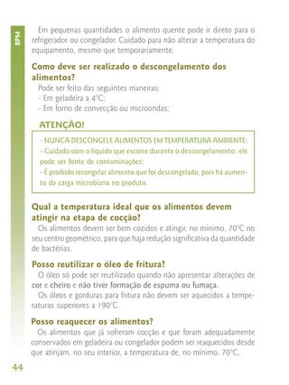 Em pequenas quantidades o alimento quente pode ir direto para o
BPM


      refrigerador ou congelador. Cuidado para não alterar a temperatura do
      equipamento, mesmo que temporariamente.

      Como deve ser realizado o descongelamento dos
      alimentos?
        Pode ser feito das seguintes maneiras:
        - Em geladeira a 4°C;
        - Em forno de convecção ou microondas;

        ATENÇÃO!
        - NUNCA DESCONGELE ALIMENTOS EM TEMPERATURA AMBIENTE;
        - Cuidado com o líquido que escorre durante o descongelamento: ele
        pode ser fonte de contaminações;
        - É proibido recongelar alimento que foi descongelado, pois há aumen-
        to da carga microbiana no produto.


      Qual a temperatura ideal que os alimentos devem
      atingir na etapa de cocção?
        Os alimentos devem ser bem cozidos e atingir, no mínimo, 70°C no
      seu centro geométrico, para que haja redução significativa da quantidade
      de bactérias.
      Posso reutilizar o óleo de fritura?
        O óleo só pode ser reutilizado quando não apresentar alterações de
      cor e cheiro e não tiver formação de espuma ou fumaça.
        Os óleos e gorduras para fritura não devem ser aquecidos a tempe-
      raturas superiores a 190°C.
      Posso reaquecer os alimentos?
        Os alimentos que já sofreram cocção e que foram adequadamente
      conservados em geladeira ou congelador podem ser reaquecidos desde
      que atinjam, no seu interior, a temperatura de, no mínimo, 70°C.
44
 