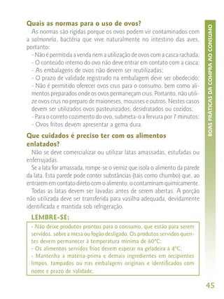 Quais as normas para o uso de ovos?




                                                                             BOAS PRÁTICAS DA COMPRA AO CONSUMO
  As normas são rígidas porque os ovos podem vir contaminados com
a salmonela, bactéria que vive naturalmente no intestino das aves,
portanto:
  - Não é permitida a venda nem a utilização de ovos com a casca rachada;
  - O conteúdo interno do ovo não deve entrar em contato com a casca;
  - As embalagens de ovos não devem ser reutilizadas;
  - O prazo de validade registrado na embalagem deve ser obedecido;
  - Não é permitido oferecer ovos crus para o consumo, bem como ali-
  mentos preparados onde os ovos permaneçam crus. Portanto, não utili-
  ze ovos crus no preparo de maioneses, mousses e outros. Nestes casos
  devem ser utilizados ovos pasteurizados, desidratados ou cozidos;
  - Para o correto cozimento do ovo, submeta-o a fervura por 7 minutos;
  - Ovos fritos devem apresentar a gema dura.
Que cuidados é preciso ter com os alimentos
enlatados?
  Não se deve comercializar ou utilizar latas amassadas, estufadas ou
enferrujadas.
  Se a lata for amassada, rompe-se o verniz que isola o alimento da parede
da lata. Esta parede pode conter substâncias (tais como chumbo) que, ao
entrarem em contato direto com o alimento, o contaminam quimicamente.
  Todas as latas devem ser lavadas antes de serem abertas. A porção
não utilizada deve ser transferida para vasilha adequada, devidamente
identificada e mantida sob refrigeração.
 LEMBRE-SE:
 - Não deixe produtos prontos para o consumo, que estão para serem
 servidos, sobre a mesa ou fogão desligado. Os produtos servidos quen-
 tes devem permanecer à temperatura mínima de 60ºC;
 - Os alimentos servidos frios devem esperar na geladeira à 4ºC;
 - Mantenha a matéria-prima e demais ingredientes em recipientes
 limpos, tampados ou nas embalagens originais e identificados com
 nome e prazo de validade.

                                                                             45
 