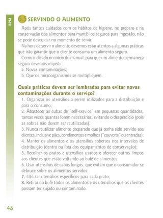 6.5 SERVINDO O ALIMENTO
BPM



        Após tantos cuidados com os hábitos de higiene, no preparo e na
      conservação dos alimentos para mantê-los seguros para ingestão, não
      se pode descuidar no momento de servir.
        Na hora de servir o alimento devemos estar atentos a algumas práticas
      que irão garantir que o cliente consuma um alimento seguro.
        Como indicado no início do manual, para que um alimento permaneça
      seguro devemos impedir:
        a. Novas contaminações;
        b. Que os microorganismos se multipliquem.

      Quais práticas devem ser lembradas para evitar novas
      contaminações durante o serviço?
        1. Organizar os utensílios a serem utilizados para a distribuição e
        para o consumo;
        2. Abastecer as cubas de “self-service” em pequenas quantidades,
        tantas vezes quantas forem necessárias, evitando o desperdício (pois
        as sobras não devem ser reutilizadas);
        3. Nunca reutilizar alimento preparado que já tenha sido servido aos
        clientes, inclusive pães, condimentos e molhos (“couverts” ou entradas);
        4. Manter os alimentos e os utensílios cobertos nos intervalos de
        distribuição (dentro ou fora dos equipamentos de conservação);
        5. Recolher os pratos e utensílios usados e oferecer outros limpos
        aos clientes que estão voltando ao bufê de alimentos;
        6. Usar utensílios de cabos longos, que evitam que o consumidor se
        debruce sobre os alimentos servidos;
        7. Utilizar utensílios específicos para cada prato;
        8. Retirar do bufê todos os alimentos e os utensílios que os clientes
        possam ter sujado ou contaminado.



46
 