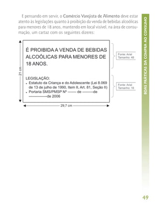 E pensando em servir, o Comércio Varejista de Alimento deve estar




                                                                          BOAS PRÁTICAS DA COMPRA AO CONSUMO
atento às legislações quanto à proibição da venda de bebidas alcoólicas
para menores de 18 anos, mantendo em local visível, na área de consu-
mação, um cartaz com os seguintes dizeres:




                                                                          49
 