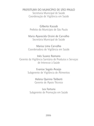 PREFEITURA DO MUNICÍPIO DE SÃO PAULO
          Secretaria Municipal de Saúde
      Coordenação de Vigilância em Saúde


                   Gilberto Kassab
         Prefeito do Município de São Paulo

        Maria Aparecida Orsini de Carvalho
           Secretária Municipal de Saúde

              Marisa Lima Carvalho
        Coordenadora de Vigilância em Saúde

                Inês Suarez Romano
Gerente da Vigilância Sanitária de Produtos e Serviços
                 de Interesse à Saúde

              Evanise Segala Araújo
       Subgerente de Vigilância de Alimentos

              Helena Quirino Taliberti
              Gerente de Apoio Técnico

                   Lea Fortuna
         Subgerente de Promoção em Saúde




                        2006
 