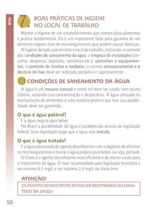 7.        BOAS PRÁTICAS DE HIGIENE
BPM



                NO LOCAL DE TRABALHO
         Manter a higiene de um estabelecimento que comercializa alimentos
      é prática fundamental. Ela é um importante fator para garantia de um
      alimento seguro, livre de microorganismos que podem causar doenças.
         A higiene de tudo que envolve o local de trabalho, incluindo: o controle
      das condições de saneamento da água; a limpeza de instalações (co-
      zinha, despensa, depósito, sanitários,etc.); utensílios e equipamen-
      tos; o controle de insetos e roedores; o correto armazenamento e o
      destino do lixo deve ser realizada periódica e rigorosamente.

      7.1 CONDIÇÕES DE SANEAMENTO DA ÁGUA
         A água é um recurso natural e como tal deve ser usada com muito
      critério, evitando sua contaminação e desperdício. A água utilizada na
      manipulação de alimentos é uma matéria prima e por isso sua potabi-
      lidade deve ser garantida.
      O que é água potável?
        É a água segura para beber.
        No Brasil a potabilidade da água é estabelecida através de legislação
      federal. Essa legislação exige que a água seja tratada.
      O que é água tratada?
        É a água adicionada de agente desinfetante com o objetivo de eliminar
      os microorganismos e tornar a água própria para beber, ou seja, potável.
        O Cloro é o agente desinfetante mais eficiente e de menor custo para
      o tratamento da água. O teor recomendado pela legislação brasileira é
      no mínimo 0,5 mg/L e no máximo 2,0 mg/L de cloro livre.

        ATENÇÃO!
        OS AGENTES DESINFETANTES DEVEM SER REGISTRADOS NO MINIS-
        TÉRIO DA SAÚDE!

50
 