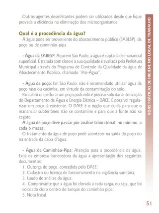 Outros agentes desinfetantes podem ser utilizados desde que fique




                                                                                BOAS PRÁTICAS DE HIGIENE NO LOCAL DE TRABALHO
provada a eficiência na eliminação dos microorganismos.

Qual é a procedência da água?
  A água pode ser proveniente do abastecimento público (SABESP), de
poço ou de caminhão-pipa.

  - Água da SABESP: Aqui em São Paulo, a água é captada de manancial
superficial. É tratada com cloro e a sua qualidade é avaliada pela Prefeitura
Municipal através do Programa de Controle da Qualidade da água de
Abastecimento Público, chamado “Pró-Água”.

   - Água de poço: Em São Paulo, não é recomendado utilizar água de
poço raso ou cacimba, em virtude da contaminação do solo.
   Para abrir ou perfurar um poço profundo é preciso solicitar autorização
do Departamento de Água e Energia Elétrica – DAEE. É possível regula-
rizar um poço já existente. O DAEE é o órgão que cuida para que o
manancial subterrâneo não se contamine e para que a fonte não se
esgote.
   A água de poço deve passar por análise laboratorial, no mínimo, a
cada 6 meses.
   O tratamento da água de poço pode acontecer na saída do poço ou
na entrada da caixa d’água.

  - Água de Caminhão-Pipa: Atenção para a procedência da água.
Exija da empresa fornecedora da água a apresentação dos seguintes
documentos:
  1. Outorga do poço, concedida pelo DAEE;
  2. Cadastro ou licença de funcionamento na vigilância sanitária;
  3. Laudo de análise da água;
  4. Comprovante que a água foi clorada a cada carga, ou seja, que foi
  colocado cloro dentro do tanque do caminhão pipa;
  5. Nota fiscal.
                                                                                51
 