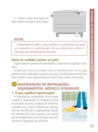 BOAS PRÁTICAS DE HIGIENE NO LOCAL DE TRABALHO
  11. Anote a data da limpeza do
lado de fora da própria caixa d’água.




  NOTA:
    O hipoclorito de sódio é a água sanitária a 2,5% de cloro que pode
  ser comprada no supermercado. No seu rótulo deve constar a
  indicação para desinfecção de alimentos.


Quais os cuidados quanto ao gelo?
  O gelo deve ser proveniente de empresa cadastrada na vigilância sani-
tária.
  O gelo que entra em contato com os alimentos deve ser de água
potável e estar embalado, qualquer que seja o seu formato ou tamanho;
deve também estar armazenado em local limpo e bem conservado.

7.2 HIGIENIZAÇÃO DE INSTALAÇÕES,
     EQUIPAMENTOS, MÓVEIS E UTENSÍLIOS
1. O que significa higienização?
  A higienização compreende duas etapas:
limpeza e desinfecção. A limpeza consiste
na remoção de terra, resíduos de alimentos,
sujidades e/ou outras substâncias indesejá-
veis. Já a desinfecção é a operação de redução,
por método físico e/ou químico, do número
de microorganismos a um nível que não com-
prometa a segurança do alimento.
                                                                          55
 