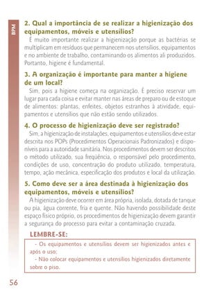 2. Qual a importância de se realizar a higienização dos
BPM


      equipamentos, móveis e utensílios?
        É muito importante realizar a higienização porque as bactérias se
      multiplicam em resíduos que permanecem nos utensílios, equipamentos
      e no ambiente de trabalho, contaminando os alimentos ali produzidos.
      Portanto, higiene é fundamental.
      3. A organização é importante para manter a higiene
      de um local?
        Sim, pois a higiene começa na organização. É preciso reservar um
      lugar para cada coisa e evitar manter nas áreas de preparo ou de estoque
      de alimentos: plantas, enfeites, objetos estranhos à atividade, equi-
      pamentos e utensílios que não estão sendo utilizados.
      4. O processo de higienização deve ser registrado?
        Sim, a higienização de instalações, equipamentos e utensílios deve estar
      descrita nos POPs (Procedimentos Operacionais Padronizados) e dispo-
      níveis para a autoridade sanitária. Nos procedimentos devem ser descritos
      o método utilizado, sua freqüência, o responsável pelo procedimento,
      condições de uso, concentração do produto utilizado, temperatura,
      tempo, ação mecânica, especificação dos produtos e local da utilização.
      5. Como deve ser a área destinada à higienização dos
      equipamentos, móveis e utensílios?
        A higienização deve ocorrer em área própria, isolada, dotada de tanque
      ou pia, água corrente, fria e quente. Não havendo possibilidade deste
      espaço físico próprio, os procedimentos de higienização devem garantir
      a segurança do processo para evitar a contaminação cruzada.
        LEMBRE-SE:
          - Os equipamentos e utensílios devem ser higienizados antes e
        após o uso;
          - Não colocar equipamentos e utensílios higienizados diretamente
        sobre o piso.

56
 
