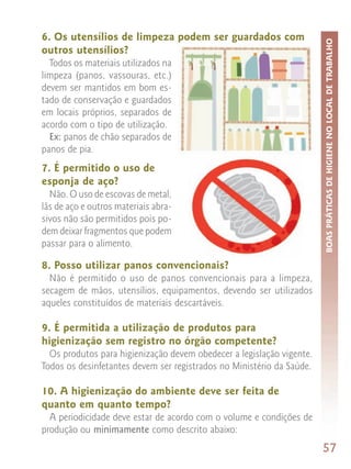 6. Os utensílios de limpeza podem ser guardados com




                                                                       BOAS PRÁTICAS DE HIGIENE NO LOCAL DE TRABALHO
outros utensílios?
  Todos os materiais utilizados na
limpeza (panos, vassouras, etc.)
devem ser mantidos em bom es-
tado de conservação e guardados
em locais próprios, separados de
acordo com o tipo de utilização.
  Ex: panos de chão separados de
panos de pia.
7. É permitido o uso de
esponja de aço?
  Não. O uso de escovas de metal,
lãs de aço e outros materiais abra-
sivos não são permitidos pois po-
dem deixar fragmentos que podem
passar para o alimento.

8. Posso utilizar panos convencionais?
  Não é permitido o uso de panos convencionais para a limpeza,
secagem de mãos, utensílios, equipamentos, devendo ser utilizados
aqueles constituídos de materiais descartáveis.

9. É permitida a utilização de produtos para
higienização sem registro no órgão competente?
  Os produtos para higienização devem obedecer a legislação vigente.
Todos os desinfetantes devem ser registrados no Ministério da Saúde.

10. A higienização do ambiente deve ser feita de
quanto em quanto tempo?
  A periodicidade deve estar de acordo com o volume e condições de
produção ou minimamente como descrito abaixo:
                                                                       57
 