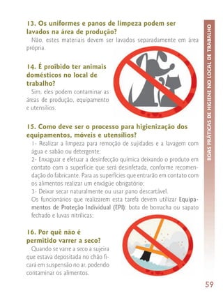 13. Os uniformes e panos de limpeza podem ser




                                                                         BOAS PRÁTICAS DE HIGIENE NO LOCAL DE TRABALHO
lavados na área de produção?
  Não, estes materiais devem ser lavados separadamente em área
própria.

14. É proibido ter animais
domésticos no local de
trabalho?
  Sim, eles podem contaminar as
áreas de produção, equipamento
e utensílios.

15. Como deve ser o processo para higienização dos
equipamentos, móveis e utensílios?
  1- Realizar a limpeza para remoção de sujidades e a lavagem com
  água e sabão ou detergente;
  2- Enxaguar e efetuar a desinfecção química deixando o produto em
  contato com a superfície que será desinfetada, conforme recomen-
  dação do fabricante. Para as superfícies que entrarão em contato com
  os alimentos realizar um enxágüe obrigatório;
  3- Deixar secar naturalmente ou usar pano descartável.
  Os funcionários que realizarem esta tarefa devem utilizar Equipa-
  mentos de Proteção Individual (EPI): bota de borracha ou sapato
  fechado e luvas nitrílicas;

16. Por quê não é
permitido varrer a seco?
  Quando se varre a seco a sujeira
que estava depositada no chão fi-
cará em suspensão no ar, podendo
contaminar os alimentos.
                                                                         59
 