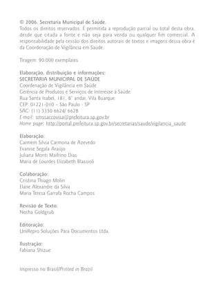 © 2006. Secretaria Municipal de Saúde.
Todos os direitos reservados. É permitida a reprodução parcial ou total desta obra,
desde que citada a fonte e não seja para venda ou qualquer fim comercial. A
responsabilidade pela cessão dos direitos autorais de textos e imagens dessa obra é
da Coordenação de Vigilância em Saúde.

Tiragem: 90.000 exemplares

Elaboração, distribuição e informações:
SECRETARIA MUNICIPAL DE SAÚDE
Coordenação de Vigilância em Saúde
Gerência de Produtos e Serviços de Interesse à Saúde
Rua Santa Isabel, 181, 8° andar, Vila Buarque
CEP: 01221-010 – São Paulo - SP
SAC: (11) 3350 6624/ 6628
E-mail: smssaccovisa@prefeitura.sp.gov.br
Home page: http://portal.prefeitura.sp.gov.br/secretarias/saude/vigilancia_saude

Elaboração:
Carmem Silvia Carmona de Azevedo
Evanise Segala Araújo
Juliana Monti Maifrino Dias
Maria de Lourdes Elizabeth Blassioli

Colaboração:
Cristina Thiago Molin
Elane Alexandre da Silva
Maria Teresa Garrafa Rocha Campos

Revisão de Texto:
Necha Goldgrub

Editoração:
UniRepro Soluções Para Documentos Ltda.

Ilustração:
Fabiana Shizue


Impresso no Brasil/Printed in Brazil
 