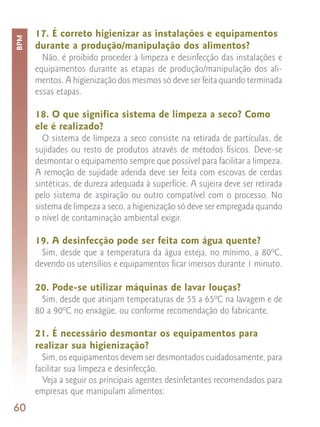 17. É correto higienizar as instalações e equipamentos
BPM


      durante a produção/manipulação dos alimentos?
        Não, é proibido proceder à limpeza e desinfecção das instalações e
      equipamentos durante as etapas de produção/manipulação dos ali-
      mentos. A higienização dos mesmos só deve ser feita quando terminada
      essas etapas.

      18. O que significa sistema de limpeza a seco? Como
      ele é realizado?
        O sistema de limpeza a seco consiste na retirada de partículas, de
      sujidades ou resto de produtos através de métodos físicos. Deve-se
      desmontar o equipamento sempre que possível para facilitar a limpeza.
      A remoção de sujidade aderida deve ser feita com escovas de cerdas
      sintéticas, de dureza adequada à superfície. A sujeira deve ser retirada
      pelo sistema de aspiração ou outro compatível com o processo. No
      sistema de limpeza a seco, a higienização só deve ser empregada quando
      o nível de contaminação ambiental exigir.

      19. A desinfecção pode ser feita com água quente?
        Sim, desde que a temperatura da água esteja, no mínimo, a 80ºC,
      devendo os utensílios e equipamentos ficar imersos durante 1 minuto.

      20. Pode-se utilizar máquinas de lavar louças?
        Sim, desde que atinjam temperaturas de 55 a 65ºC na lavagem e de
      80 a 90ºC no enxágüe, ou conforme recomendação do fabricante.

      21. É necessário desmontar os equipamentos para
      realizar sua higienização?
        Sim, os equipamentos devem ser desmontados cuidadosamente, para
      facilitar sua limpeza e desinfecção.
        Veja a seguir os principais agentes desinfetantes recomendados para
      empresas que manipulam alimentos:
60
 