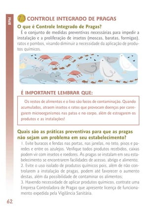 7.3 CONTROLE INTEGRADO DE PRAGAS
BPM



      O que é Controle Integrado de Pragas?
        É o conjunto de medidas preventivas necessárias para impedir a
      instalação e a proliferação de insetos (moscas, baratas, formigas),
      ratos e pombos, visando diminuir a necessidade da aplicação de produ-
      tos químicos.




        É IMPORTANTE LEMBRAR QUE:
          Os restos de alimentos e o lixo são focos de contaminação. Quando
        acumulados, atraem insetos e ratos que provocam doenças por carre-
        garem microorganismos nas patas e no corpo, além de estragarem os
        produtos e as instalações!


      Quais são as práticas preventivas para que as pragas
      não sejam um problema em seu estabelecimento?
       1. Evite buracos e fendas nas portas, nas janelas, no teto, pisos e pa-
       redes e entre os azulejos. Verifique todos produtos recebidos, caixas
       podem vir com insetos e roedores. As pragas se instalam em seu esta-
       belecimento se encontrarem facilidades de acesso, abrigo e alimento;
       2. Evite o uso isolado de produtos químicos pois, além de não con-
       trolarem a instalação de pragas, podem até favorecer o aumento
       destas, além da possibilidade de contaminar os alimentos;
       3. Havendo necessidade de aplicar produtos químicos, contrate uma
       Empresa Controladora de Pragas que apresente licença de funciona-
       mento expedida pela Vigilância Sanitária.
62
 