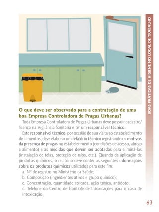 BOAS PRÁTICAS DE HIGIENE NO LOCAL DE TRABALHO
O que deve ser observado para a contratação de uma
boa Empresa Controladora de Pragas Urbanas?
   Toda Empresa Controladora de Pragas Urbanas deve possuir cadastro/
licença na Vigilância Sanitária e ter um responsável técnico.
   Este responsável técnico, por ocasião de sua visita ao estabelecimento
de alimentos, deve elaborar um relatório técnico registrando os motivos
da presença de pragas no estabelecimento (condições de acesso, abrigo
e alimento) e as medidas que devem ser adotadas para eliminá-las
(instalação de telas, proteção de ralos, etc.). Quando da aplicação de
produtos químicos, o relatório deve conter as seguintes informações
sobre os produtos químicos utilizados para este fim:
   a. Nº de registro no Ministério da Saúde;
   b. Composição (ingredientes ativos e grupo químico);
   c. Concentração, quantidade aplicada, ação tóxica, antídoto;
   d. Telefone do Centro de Controle de Intoxicações para o caso de
   intoxicação.
                                                                            63
 