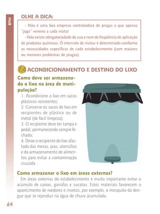 OLHE A DICA:
BPM



          - Não é uma boa empresa controladora de pragas a que apenas
        “joga” veneno a cada visita!
          - Não existe obrigatoriedade de uso e nem de freqüência de aplicação
        de produtos químicos. O intervalo de visitas é determinado conforme
        as necessidades específicas de cada estabelecimento (com maiores
        ou menores problemas de pragas).


      7.4 ACONDICIONAMENTO E DESTINO DO LIXO
      Como deve ser armazena-
      do o lixo na área de mani-
      pulação?
        1. Acondicione o lixo em sacos
        plásticos resistentes;
        2. Conserve os sacos de lixo em
        recipientes de plástico ou de
        metal (de fácil limpeza);
        3. O recipiente deve ter tampa e
        pedal, permanecendo sempre fe-
        chado;
        4. Deixe o recipiente do lixo afas-
        tado das mesas, pias, utensílios
        e do armazenamento de alimen-
        tos para evitar a contaminação
        cruzada.

      Como armazenar o lixo em áreas externas?
        Em áreas externas do estabelecimento é muito importante evitar o
      acúmulo de caixas, garrafas e sucatas. Estes materiais favorecem o
      aparecimento de roedores e insetos, por exemplo, o mosquito da den-
      gue que se reproduz na água de chuva acumulada.
64
 