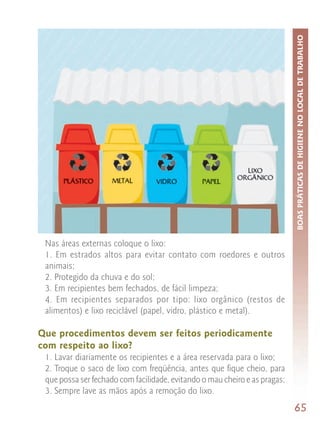 BOAS PRÁTICAS DE HIGIENE NO LOCAL DE TRABALHO
 Nas áreas externas coloque o lixo:
 1. Em estrados altos para evitar contato com roedores e outros
 animais;
 2. Protegido da chuva e do sol;
 3. Em recipientes bem fechados, de fácil limpeza;
 4. Em recipientes separados por tipo: lixo orgânico (restos de
 alimentos) e lixo reciclável (papel, vidro, plástico e metal).

Que procedimentos devem ser feitos periodicamente
com respeito ao lixo?
 1. Lavar diariamente os recipientes e a área reservada para o lixo;
 2. Troque o saco de lixo com freqüência, antes que fique cheio, para
 que possa ser fechado com facilidade, evitando o mau cheiro e as pragas;
 3. Sempre lave as mãos após a remoção do lixo.
                                                                            65
 