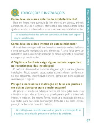 8.




                                                                          BOAS PRÁTICAS DE MANIPULAÇÃO DE ALIMENTOS
         EDIFICAÇÕES E INSTALAÇÕES
Como deve ser a área externa do estabelecimento?
  Deve ser limpa, com ausência de lixo, objetos em desuso, animais
domésticos, insetos e roedores. Mantendo a área externa desta forma
ajuda-se a evitar a entrada de insetos e roedores no estabelecimento.
    O estabelecimento não deve ter comunicação direta com depen-
  dências residenciais.

Como deve ser a área interna do estabelecimento?
  A área interna deve permitir um bom desenvolvimento das atividades
e uma adequada manipulação dos alimentos. A área física deve ser
compatível com o volume de produção de modo a garantir a qualidade
e a segurança do alimento.
A Vigilância Sanitária exige algum material específico
no revestimento das instalações?
   O material utilizado deve favorecer a higienização e manutenção das
instalações. Pisos, paredes, tetos, portas e janelas devem ser de mate-
rial liso, resistente, impermeável e lavável, sempre em bom estado de
conservação e higiene.
Por quê é necessária a instalação de telas em janelas e
em outras aberturas para o meio externo?
  As janelas e aberturas externas devem ser protegidas com telas
milimétricas ajustadas ao batente ou parede para impedir a entrada de
insetos e roedores. Da mesma forma, exige-se a instalação de molas
nas portas para que estas permaneçam fechadas e na parte inferior,
proteção de borracha ou outro material.

    A ventilação no estabelecimento deve garantir a renovação do ar
  e ausência de umidade, portanto o conforto do ambiente.

                                                                          67
 