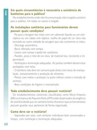 Em quais circunstâncias é necessária a existência de
BPM


      banheiros para o público?
        No estabelecimento onde não há consumação não é exigido sanitário
      para o público. Em todos os outros é exigido.

      As instalações sanitárias para funcionários devem
      possuir quais condições?
        - Pia para a lavagem das mãos com um sabonete líquido ou um anti-
        séptico ou um sabão anti-séptico, toalha de papel de cor clara não
        reciclado ou outro método de secagem que não contamine as mãos;
        - Descarga automática;
        - Bacia sifonada com tampa;
        - Lixeira com tampa e pedal em sanitários;
        - Paredes, pisos e teto de cor clara, de material liso, resistente e im-
        permeável;
        - Ventilação e iluminação adequadas. As janelas também devem estar
        protegidas com telas;
        - O banheiro não deve ter comunicação direta com áreas de manipu-
        lação, armazenamento e produção do alimento;
        - Portas com molas e proteção na parte inferior contra a entrada de
        animais;
        - Boas condições de higiene e manutenção.

      Todo estabelecimento deve possuir vestiário?
        Os estabelecimentos comerciais classificados como Micro Empresa
      (ME) ou Empresa de Pequeno Porte (EPP) estão dispensados da exigência
      de vestiário desde que no sanitário tenha chuveiro e que os funcionários
      possam guardar seus pertences de forma organizada.

      Como deve ser o vestiário?
        - Separados por sexo, com armários individuais bem conservados e
      limpos, com ventilação e iluminação adequadas;
68
 