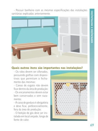 - Possuir banheiro com as mesmas especificações das instalações




                                                                    EDIFICAÇÕES E INSTALAÇÕES
sanitárias explicadas anteriormente.




Quais outros itens são importantes nas instalações?
 - Os ralos devem ser sifonados,
 possuindo grelhas com disposi-
 tivos que permitam o fecha-
 mento das mesmas;
 - Caixas de esgoto não devem
 ficar dentro da área de produção;
 - Os encanamentos devem estar
 bem conservados e sem vaza-
 mento;
 - A caixa de gordura é obrigatória
 e deve ficar, preferencialmente,
 fora da área de produção;
 - O botijão de gás deve ser ins-
 talado em local arejado, longe de
 fonte de calor.
                                                                    69
 