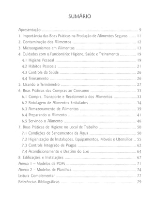 SUMÁRIO

Apresentação .......................................................................................... 9
1. Importância das Boas Práticas na Produção de Alimentos Seguros ....... 11
2. Contaminação dos Alimentos ............................................................ 12
3. Microorganismos em Alimentos ......................................................... 13
4. Cuidados com o Funcionário: Higiene, Saúde e Treinamento ............... 19
  4.1 Higiene Pessoal ............................................................................ 19
  4.2 Hábitos Pessoais .......................................................................... 21
  4.3 Controle da Saúde ........................................................................ 26
  4.4 Treinamento ................................................................................. 26
5. Usando o Termômetro ....................................................................... 27
6. Boas Práticas das Compras ao Consumo ........................................... 33
  6.1 Compra, Transporte e Recebimento dos Alimentos ......................33
  6.2 Rotulagem de Alimentos Embalados ............................................ 34
  6.3 Armazenamento de Alimentos ..................................................... 39
  6.4 Preparando o Alimento ................................................................ 41
  6.5 Servindo o Alimento ....................................................................       46
7. Boas Práticas de Higiene no Local de Trabalho ...................................                 50
  7.1 Condições de Saneamentos da Água ............................................                  50
  7.2 Higienização de Instalações, Equipamentos, Móveis e Utensílios ..                              55
  7.3 Controle Integrado de Pragas .......................................................           62
  7.4 Acondicionamento e Destino do Lixo ...........................................                 64
8. Edificações e Instalações ...................................................................     67
Anexo 1 – Modelos de POPs ..................................................................         71
Anexo 2 – Modelos de Planilhas ............................................................          74
Leitura Complementar ...........................................................................     77
Referências Bibliográficas ......................................................................    79
 