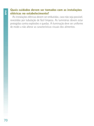 Quais cuidados devem ser tomados com as instalações
BPM


      elétricas no estabelecimento?
        As instalações elétricas devem ser embutidas, caso não seja possível,
      revestidas por tubulação de fácil limpeza. As luminárias devem estar
      protegidas contra explosões e quedas. A iluminação deve ser uniforme
      de modo a não alterar as características visuais dos alimentos.




70
 