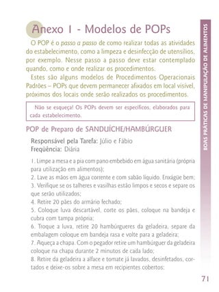 BOAS PRÁTICAS DE MANIPULAÇÃO DE ALIMENTOS
  Anexo 1 - Modelos de POPs
  O POP é o passo a passo de como realizar todas as atividades
do estabelecimento, como a limpeza e desinfecção de utensílios,
por exemplo. Nesse passo a passo deve estar contemplado
quando, como e onde realizar os procedimentos.
  Estes são alguns modelos de Procedimentos Operacionais
Padrões – POPs que devem permanecer afixados em local visível,
próximos dos locais onde serão realizados os procedimentos.
   Não se esqueça! Os POPs devem ser específicos, elaborados para
 cada estabelecimento.

POP de Preparo de SANDUÍCHE/HAMBÚRGUER
 Responsável pela Tarefa: Júlio e Fábio
 Freqüência: Diária
 1. Limpe a mesa e a pia com pano embebido em água sanitária (própria
 para utilização em alimentos);
 2. Lave as mãos em água corrente e com sabão líquido. Enxágüe bem;
 3. Verifique se os talheres e vasilhas estão limpos e secos e separe os
 que serão utilizados;
 4. Retire 20 pães do armário fechado;
 5. Coloque luva descartável, corte os pães, coloque na bandeja e
 cubra com tampa própria;
 6. Troque a luva, retire 20 hambúrgueres da geladeira, separe da
 embalagem coloque em bandeja rasa e volte para a geladeira;
 7. Aqueça a chapa. Com o pegador retire um hambúrguer da geladeira
 coloque na chapa durante 2 minutos de cada lado;
 8. Retire da geladeira a alface e tomate já lavados, desinfetados, cor-
 tados e deixe-os sobre a mesa em recipientes cobertos;
                                                                           71
 