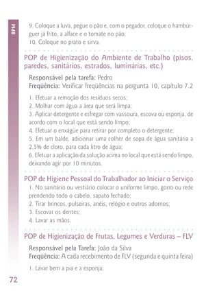 9. Coloque a luva, pegue o pão e, com o pegador, coloque o hambúr-
BPM


          guer já frito, a alface e o tomate no pão;
          10. Coloque no prato e sirva.
      ○   ○   ○   ○   ○   ○   ○   ○   ○   ○   ○   ○   ○   ○   ○   ○   ○   ○   ○   ○   ○   ○   ○   ○   ○   ○   ○   ○   ○   ○   ○   ○   ○   ○   ○   ○   ○




      POP de Higienização do Ambiente de Trabalho (pisos,
      paredes, sanitários, estrados, luminárias, etc.)
          Responsável pela tarefa: Pedro
          Freqüência: Verificar freqüências na pergunta 10, capítulo 7.2
          1. Efetuar a remoção dos resíduos secos;
          2. Molhar com água a área que será limpa;
          3. Aplicar detergente e esfregar com vassoura, escova ou esponja, de
          acordo com o local que está sendo limpo;
          4. Efetuar o enxágüe para retirar por completo o detergente;
          5. Em um balde, adicionar uma colher de sopa de água sanitária a
          2,5% de cloro, para cada litro de água;
          6. Efetuar a aplicação da solução acima no local que está sendo limpo,
          deixando agir por 10 minutos.
      ○   ○   ○   ○   ○   ○   ○   ○   ○   ○   ○   ○   ○   ○   ○   ○   ○   ○   ○   ○   ○   ○   ○   ○   ○   ○   ○   ○   ○   ○   ○   ○   ○   ○   ○   ○   ○




      POP de Higiene Pessoal do Trabalhador ao Iniciar o Serviço
          1. No sanitário ou vestiário colocar o uniforme limpo, gorro ou rede
          prendendo todo o cabelo, sapato fechado;
          2. Tirar brincos, pulseiras, anéis, relógio e outros adornos;
          3. Escovar os dentes;
          4. Lavar as mãos.
      ○   ○   ○   ○   ○   ○   ○   ○   ○   ○   ○   ○   ○   ○   ○   ○   ○   ○   ○   ○   ○   ○   ○   ○   ○   ○   ○   ○   ○   ○   ○   ○   ○   ○   ○   ○   ○




      POP de Higienização de Frutas, Legumes e Verduras – FLV
          Responsável pela Tarefa: João da Silva
          Freqüência: A cada recebimento de FLV (segunda e quinta feira)
          1. Lavar bem a pia e a esponja;
72
 