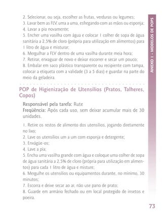 2. Selecionar, ou seja, escolher as frutas, verduras ou legumes;




                                                                                                                                                    ANEXO 1 - MODELOS DE POPS
    3. Lavar bem as FLV, uma a uma, esfregando com as mãos ou esponja;
    4. Lavar a pia novamente;
    5. Encher uma vasilha com água e colocar 1 colher de sopa de água
    sanitária a 2,5% de cloro (própria para utilização em alimentos) para
    1 litro de água e misturar;
    6. Mergulhar a FLV dentro de uma vasilha durante meia hora;
    7. Retirar, enxaguar de novo e deixar escorrer e secar um pouco;
    8. Embalar em saco plástico transparente ou recipiente com tampa,
    colocar a etiqueta com a validade (3 a 5 dias) e guardar na parte do
    meio da geladeira.
○   ○   ○   ○   ○   ○   ○   ○   ○   ○   ○   ○   ○   ○   ○   ○   ○   ○   ○   ○   ○   ○   ○   ○   ○   ○   ○   ○   ○   ○   ○   ○   ○   ○   ○   ○   ○




POP de Higienização de Utensílios (Pratos, Talheres,
Copos)
    Responsável pela tarefa: Rute
    Freqüência: Após cada uso, sem deixar acumular mais de 30
    unidades.
    1. Retire os restos de alimento dos utensílios, jogando diretamente
    no lixo;
    2. Lave os utensílios um a um com esponja e detergente;
    3. Enxágüe-os;
    4. Lave a pia;
    5. Encha uma vasilha grande com água e coloque uma colher de sopa
    de água sanitária a 2,5% de cloro (própria para utilização em alimen-
    tos) para cada 1 litro de água e misture;
    6. Mergulhe os utensílios ou equipamentos durante, no mínimo, 30
    minutos;
    7. Escorra e deixe secar ao ar, não use pano de prato;
    8. Guarde em armário fechado ou em local protegido de insetos e
    poeira.
                                                                                                                                                    73
 