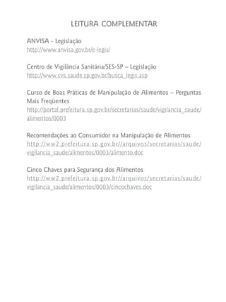 LEITURA COMPLEMENTAR

ANVISA - Legislação
http://www.anvisa.gov.br/e-legis/

Centro de Vigilância Sanitária/SES-SP – Legislação
http://www.cvs.saude.sp.gov.br/busca_legis.asp

Curso de Boas Práticas de Manipulação de Alimentos – Perguntas
Mais Freqüentes
http://portal.prefeitura.sp.gov.br/secretarias/saude/vigilancia_saude/
alimentos/0003

Recomendações ao Consumidor na Manipulação de Alimentos
http://ww2.prefeitura.sp.gov.br//arquivos/secretarias/saude/
vigilancia_saude/alimentos/0003/alimento.doc

Cinco Chaves para Segurança dos Alimentos
http://ww2.prefeitura.sp.gov.br//arquivos/secretarias/saude/
vigilancia_saude/alimentos/0003/cincochaves.doc
 
