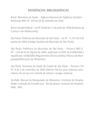 REFERÊNCIAS BIBLIOGRÁFICAS

Brasil: Ministério da Saúde – Agência Nacional de Vigilância Sanitária –
Resolução RDC N° 259 de 20 de setembro de 2002.

Brasil: Senado Federal – Lei N° 8.069 de 13 de julho de 1990 (Estatuto da
Criança e do Adolescente).

São Paulo: Prefeitura do Município de São Paulo – Lei N° 13.725 de 9 de
janeiro de 2004 (Código Sanitário do Município de São Paulo).

São Paulo: Prefeitura do Município de São Paulo – Portaria SMS-G
N° 1.210 de 02 de Agosto de 2006, publicada no DOC de 03/08/2006 e
republicada 16/08/2006 (Regulamento Técnico de Boas Práticas de Mani-
pulação/Fabricação de Alimentos).

São Paulo: Secretaria de Saúde do Estado de São Paulo – Portaria CVS
N° 9 de 6 de novembro de 2000 (Norma Técnica para empresas pres-
tadoras de serviço em controle de vetores e pragas urbanas).

ServSafe, Manual do Manipulador de Alimentos / Instituto de Hospita-
lidade; tradução de Everaldo Lyra. Rio de Janeiro: Instituto de Hospitali-
dade, 2001.
 