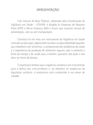 APRESENTAÇÃO


      Este manual de Boas Práticas, elaborado pela Coordenação de
Vigilância em Saúde – COVISA, é dirigido às Empresas de Pequeno
Porte (EPP) e Micro Empresa (ME) e locais que realizam serviço de
alimentação, com ou sem manipulação.

      Constitui-se em mais um instrumento da Vigilância em Saúde
centrado na educação, objetivando ressaltar a responsabilidade daqueles
que trabalham com alimentos, a compreensão dos problemas de saúde
e a importância da produção de alimentos seguros, pois o alimento é
fonte de energia e de saúde para o homem, portanto não pode e não
deve ser fonte de doença.

       É importante lembrar que a vigilância sanitária é um instrumento
para a defesa dos consumidores e, ao obedecer às exigências da
legislação sanitária, o empresário está cumprindo o seu dever de
cidadão.
 