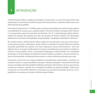 1
-
INTRODUÇÃO
9
1 INTRODUÇÃO
A Administração Pública é regida por princípios constitucionais, os quais são responsáveis pela
organização e estruturação da administração, além de preceituar os requisitos básicos para uma
administração de qualidade.
A Emenda Constitucional nº 19/1998 propõe mudança de paradigma da administração pública
e possibilidade de avanços para a gestão pública. Uma das principais inovações desta reforma
é a incorporação expressa do princípio da eficiência: “Art 37- A administração pública direta e
indireta de qualquer dos poderes da União, dos Estados, do Distrito Federal e dos Municípios
obedecerá aos princípios de legalidade, impessoalidade, moralidade, publicidade e eficiência”.
No contexto atual, a Administração Pública, regida por tais princípios, busca por meios de ge-
renciamento de ações e indicadores, atingir melhores resultados em prol da eficiência e eficácia
da gestão, garantindo aos usuários uma maior segurança na praxis administrativas. Com este
objetivo, faz-se necessária a elaboração de normas e procedimentos que orientem as práticas e
rotinas no serviço público. Assim, a Comissão de Adequação do Almoxarifado, com a finalidade
de atender às recomendações do Relatório Final de Auditória, atualizou o manual existente no
setor de Almoxarifado, considerando documentos e rotinas existentes praticadas pelo setor.
O presente manual tem por escopo estabelecer procedimentos padronizados e fortalecer os
controles internos, os quais possibilitam alcançar a eficiência desejada no desenvolvimento dos
serviços prestados pelo Almoxarifado mediante orientação, informações e técnicas que possam
enriquecer e atualizar a gestão com as desejáveis condições de operacionalidade. Todavia, por
se tratar de um instrumento dinâmico, é necessária sua constante atualização, de forma a com-
patibilizá-lo às mudanças ocorridas na Administração Pública.
 