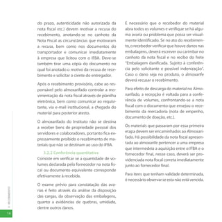 14
3
-
RECEBIMENTO
do prazo, autenticidade não autorizada da
nota fiscal etc.) devem motivar a recusa do
recebimento, anotando-se no canhoto da
Nota Fiscal as circunstâncias que motivaram
a recusa, bem como nos documentos do
transportador e comunicar imediatamente
à empresa que licitou com o IFBA. Deve-se
também tirar uma cópia do documento no
qual foi anotado o motivo da recusa de rece-
bimento e solicitar o ciente do entregador.
Após o recebimento provisório, cabe ao res-
ponsável pelo almoxarifado controlar a mo-
vimentação da nota fiscal através de planilha
eletrônica, bem como comunicar ao requisi-
tante, via e-mail institucional, a chegada do
material para posterior atesto.
O almoxarifado do Instituto não se destina
a receber bens de propriedade pessoal dos
servidores e colaboradores, portanto fica ex-
pressamente proibido o recebimento de ma-
teriais que não se destinam ao uso do IFBA.
3.2.2 Conferência quantitativa
Consiste em verificar se a quantidade de vo-
lumes declarada pelo fornecedor na nota fis-
cal ou documento equivalente corresponde
efetivamente à recebida.
O exame prévio para constatação das ava-
rias é feito através da análise da disposição
das cargas, da observação das embalagens,
quanto a evidências de quebras, umidade,
dentre outros danos.
É necessário que o recebedor do material
abra todos os volumes e verifique se há algu-
ma avaria ou problema que possa ser visual-
mente identificado. Se no ato do recebimen-
to, o recebedor verificar que houve danos nas
embalagens, deverá escrever ou carimbar no
canhoto da nota fiscal e no recibo do frete
“Embalagem danificada. Sujeito à conferên-
cia pelo solicitante e possível indenização”.
Caso o dano seja no produto, o almoxarife
deverá recusar o recebimento.
Para efeito de descarga do material no Almo-
xarifado, a recepção é voltada para a confe-
rência de volumes, confrontando-se a nota
fiscal com o documento que ensejou o rece-
bimento da mercadoria (nota de empenho,
documento de doação, etc.).
Os materiais que passaram por essa primeira
etapa devem ser encaminhados ao Almoxari-
fado. Há possibilidade da nota fiscal apresen-
tada ao almoxarife pertencer a uma empresa
que intermedeia a aquisição entre o IFBA e o
fornecedor final, nesse caso, deverá ser pro-
videnciada nota fiscal correta imediatamente
junto ao fornecedor final.
Para itens que tenham validade determinada,
énecessárioobservarseestanãoestávencida.
 