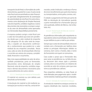 19
3
-
RECEBIMENTO
transporte(viadefrete)eoformuláriodeconfe-
rência técnica, quando for o caso. A outra via da
nota fiscal será encaminhada ao setor financei-
ro apensada obrigatoriamente da autorização
deautenticidadedanotafiscal.Osoutrosdocu-
mentos como declaração do Simples Nacional,
nota de empenho, certidões negativas e outros
documentosnãonecessáriosacomporoarqui-
vo do setor de almoxarifado serão apensados
se o fornecedor disponibilizar previamente.
A empresa poderá corrigir a nota fiscal com
o valor da mercadoria que está sem pendên-
cia, desde que o valor residual do empenho
não ultrapasse 5% do valor total do empe-
nho, e expedir um documento confirman-
do o conhecimento que poderá ter o valor
residual do seu empenho cancelado. Nesse
caso, cabe ao setor de almoxarifado informar
o ocorrido aos setores de compras, contabili-
dade, financeiro e orçamento.
Não é de responsabilidade do setor de almo-
xarifado providenciar, junto ao fornecedor,
documentos como declaração do simples
Nacional, nota de empenho, certidões nega-
tivas e demais documentos necessários para
os procedimentos de outros setores.
3.3.2.3 Devoluçãodematerialaofornecedor
O material em excesso ou com defeito será
devolvido ao fornecedor.
A devolução de material se dá mediante au-
torização por escrito (e-mail, fax, carta) do for-
necedor, onde é indicado o endereço e forma
de envio (recolhimento por parte da empresa
ou transportadora, envio pelos correios, etc).
É vedado o pagamento do frete por parte do
IFBA na devolução de mercadorias quando
a parte motivadora foi o fornecedor (peça já
veio quebrada, defeito de fábrica, mal emba-
lada, etc).
3.3.2.4 Reclamação de falta de material
ao fornecedor
As pendências informadas pelo requisitante ou
equivalenteserãoencaminhadasaofornecedor
ou por telefone ou por e-mail ou por ambos.
Semprequeosetordealmoxarifadoentrarem
contato com o fornecedor por telefone deve
anotar as principais informações obtidas na
conversa, bem como o horário, data e nome
do funcionário com quem se comunicou.
Caso acabe o prazo que o fornecedor deu
para sanar as pendências ou, na falta do pra-
zo, decorram dois meses após o primeiro
contato, deve-se encaminhar um relatório do
ocorrido ao setor de compras, para que esse
tome as providências cabíveis.
Para empenhos ordinários, as notas fiscais só
serão liberadas para pagamento após o recebi-
mentototaldosmateriaisqueforamcomprados.
3.3.2.5 Entrada do material no estoque
A entrada do material no estoque consiste no
registro detalhado dos materiais recebidos,
 