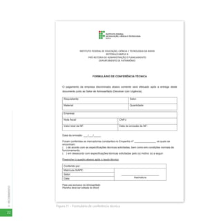 22
3
-
RECEBIMENTO
Figura 11 – Formulário de conferência técnica
26
FORMULÁRIO DE CONFERÊNCIA TÉCNICA
O pagamento da empresa discriminada abaixo somente será efetuado após a entrega deste
documento junto ao Setor de Almoxarifado (Devolver com Urgência).
Requisitante: Setor:
Material: Quantidade:
Empresa:
Nota fiscal: CNPJ:
Valor total da NF: Data de emissão da NF:
Data da emissão: ___/___/_____
Foram conferidas as mercadorias constantes no Empenho nº _______________ os quais se
encontram:
( ) de acordo com as especificações técnicas solicitadas, bem como em condições normais de
funcionamento.
( ) em desacordo com especificações técnicas solicitadas pelo (s) motivo (s) a seguir:
Preencher o quadro abaixo após o laudo técnico
Conferido por:
Matrícula SIAPE:
__________________________
Assinatura
Setor:
Data:
Para uso exclusivo do Almoxarifado
Planilha deve ser editada do Word
INSTITUTO FEDERAL DE EDUCAÇÃO, CIÊNCIA E TECNOLOGIA DA BAHIA
REITORIA/CAMPUS X
PRÓ-REITORIA DE ADMINISTRAÇÃO E PLANEJAMENTO
DEPARTAMENTO DE PATRIMÔNIO
 
