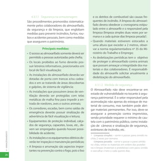 26
4
-
ARMAZENAMENTO
4.3.1.1 Segurança na armazenagem
São procedimentos promovidos sistematica-
mente pelos colaboradores do almoxarifado,
da segurança e da limpeza, que englobam
medidas para prevenir incêndios, furtos, rou-
bos e acidentes pessoais, bem como medidas
que assegurem o patrimônio.
Principais medidas:
• Oacessoaoalmoxarifadosomentedeveráser
permitido a pessoas autorizadas pela chefia;
• Os locais proibidos ao fumo deverão pos-
suir letreiros informativos, posicionados em
local de fácil visualização;
• As instalações do almoxarifado deverão ser
dotadas de porta com trancas e/ou cadea-
dos e em se tratando de áreas descobertas
e galpões, de sistema de vigilância;
• As instalações que possuírem áreas de ven-
tilação deverão ser protegidas com telas
metálicas de malha fina para impedir a en-
trada de roedores, aves e outros animais;
• Os corredores, escadas, bem como saídas de
emergência deverão possuir sinalização de
advertência de fácil visualização e leitura;
• Equipamentos de proteção individual, calça-
dos de segurança, capacetes, luvas, etc., de-
vem ser empregados quando houver possi-
bilidade de acidente;
• Asinstalaçõeseosequipamentoselétricosde-
verão ter inspeção e manutenção periódicas;
• A limpeza e arrumação são aspectos impor-
tantes na prevenção contra o fogo, pois o lixo
e os detritos de combustível são causas fre-
quentes de incêndio. A limpeza do almoxari-
fado devera obedecer a cronograma estipu-
lado entre o almoxarife e o responsável pela
limpeza (limpeza simples duas vezes por se-
mana e a cada quinze dias limpeza pesada)1
;
• Quando materiais estiverem estocados a
uma altura que exceder a 2 metros, obser-
var a norma regulamentadora nº 35 do Mi-
nistério do Trabalho e Emprego;
• As dedetizações periódicas tem o objetivo
de proteger o almoxarifado contra animais
que possam ameaçar a integridade dos ma-
teriais e dos colaboradores. É responsabili-
dade do almoxarife solicitar anualmente a
dedetização do almoxarifado.
4.3.1.2 Medida de segurança
O Almoxarifado não deve encontrar-se em
estado de vulnerabilidade no tocante à segu-
rança patrimonial. É o setor responsável pela
acomodação não apenas do estoque de ma-
terial de consumo, mas também pode abri-
gar materiais permanentes. Por isso, deve-se
assegurar a prevenção contra imprevistos,
sendo prioridade requerer o mínimo de cau-
tela com o patrimônio público, como instala-
ção de câmeras e sinalização de segurança,
extintores de incêndio, etc.
1 Limpeza simples – varrer e passar pano úmido no
chão 2 vezes por semana.
Limpeza pesada – varrer e passar o pano úmido
no chão, retirar os materiais em ordem das pratelei-
ras e limpar (materiais e prateleiras) com pano úmido
e vasculhar o teto a cada quinze dias.
 