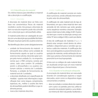 27
4
-
ARMAZENAMENTO
4.3.2 Identificação do material
Os critérios básicos para identificar o material
são a descrição e a codificação.
4.3.2.1 Descrição
A descrição do material deve ser feita com
base nas características físicas do material
recebido e aceito. Isto porque a descrição do
item na nota de empenho pode não coincidir
com a descrição que o almoxarifado utilize.
O material aceito deve ser catalogado de acor-
docomumadescriçãoquepossibilitefáciliden-
tificação visual por parte dos usuários externos.
Na identificação deve conter obrigatoriamente:
• unidade de fornecimento do material - o
almoxarife deve utilizar como unidade de
fornecimento aquela na qual os usuários
externos irão solicitar, devendo optar sem-
pre pela menor unidade. Ex.: no empenho,
consta que o IFBA comprou canetas por
caixas, cada caixa contém 50 unidades,
porém o almoxarifado e os usuários cos-
tumam solicitar o mínimo de 5 unidades.
Portanto, a unidade de fornecimento do
material será de 5 unidades;
• a descrição detalhada com especificação de
medidas – quanto mais informações a espe-
cificação tiver como largura, comprimento,
espessura, etc., melhor o usuário dos itens
do almoxarifado poderá identificar o que re-
almente precisa;
• marca dos materiais descritos.
4.3.2.2 Codificação
A codificação do material consiste em meto-
dizar o processo, sendo utilizada internamen-
te pelo setor de almoxarifado.
A codificação de cada material será do tipo al-
fanumérico, em que a letra inicial do item será
acrescida de três números que serão gerados
numa sequência numérica crescente. Exemplo:
açúcarcristalmarcaCoité,códigoA-001.Opróxi-
mo item que o nome na descrição começa com
aletra“A”teráocódigoA-002,eassimpordiante.
A lista de codificação de materiais (Figura 1)
deverá estar sempre visível dentro do almo-
xarifado e disponível para o servidor que au-
toriza a saída dos materiais. A codificação dos
itens será obrigatória no preenchimento da re-
quisição de materiais, sendo atribuição do ser-
vidor que autoriza o fornecimento do material
preenchê-la em local apropriado.
A lista com os códigos de cada material deve
ser atualizada sempre que um novo material
estiver disponível para o fornecimento.
4.3.3 Guarda na localização adequada
A arrumação do material deve ser executada
levando em consideração aspectos a seguir
elencados, assim como os dispositivos legais
concernentes à matéria:
• deveserevitadoocontatodiretodomaterial
com o piso e as paredes; para isso, utiliza-se
acessório de proteção (palets) e uma distân-
cia mínima de 50cm da parede, facilitando a
 