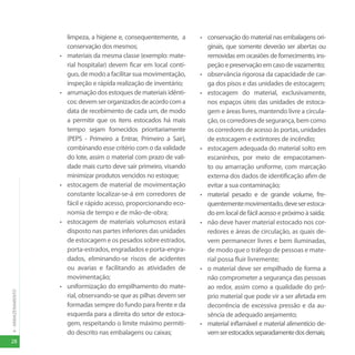 28
4
-
ARMAZENAMENTO
limpeza, a higiene e, consequentemente, a
conservação dos mesmos;
• materiais da mesma classe (exemplo: mate-
rial hospitalar) devem ficar em local contí-
guo, de modo a facilitar sua movimentação,
inspeção e rápida realização de inventário;
• arrumação dos estoques de materiais idênti-
cos:devemserorganizadosdeacordocoma
data de recebimento de cada um, de modo
a permitir que os itens estocados há mais
tempo sejam fornecidos prioritariamente
(PEPS - Primeiro a Entrar, Primeiro a Sair),
combinando esse critério com o da validade
do lote, assim o material com prazo de vali-
dade mais curto deve sair primeiro, visando
minimizar produtos vencidos no estoque;
• estocagem de material de movimentação
constante localizar-se-á em corredores de
fácil e rápido acesso, proporcionando eco-
nomia de tempo e de mão-de-obra;
• estocagem de materiais volumosos estará
disposto nas partes inferiores das unidades
de estocagem e os pesados sobre estrados,
porta-estrados, engradados e porta-engra-
dados, eliminando-se riscos de acidentes
ou avarias e facilitando as atividades de
movimentação;
• uniformização do empilhamento do mate-
rial, observando-se que as pilhas devem ser
formadas sempre do fundo para frente e da
esquerda para a direita do setor de estoca-
gem, respeitando o limite máximo permiti-
do descrito nas embalagens ou caixas;
• conservação do material nas embalagens ori-
ginais, que somente deverão ser abertas ou
removidas em ocasiões de fornecimento, ins-
peção e preservação em caso de vazamento;
• observância rigorosa da capacidade de car-
ga dos pisos e das unidades de estocagem;
• estocagem do material, exclusivamente,
nos espaços úteis das unidades de estoca-
gem e áreas livres, mantendo livre a circula-
ção,oscorredoresdesegurança,bemcomo
os corredores de acesso às portas, unidades
de estocagem e extintores de incêndio;
• estocagem adequada do material solto em
escaninhos, por meio de empacotamen-
to ou amarração uniforme, com marcação
externa dos dados de identificação afim de
evitar a sua contaminação;
• material pesado e de grande volume, fre-
quentementemovimentado,deveserestoca-
do em local de fácil acesso e próximo à saída;
• não deve haver material estocado nos cor-
redores e áreas de circulação, as quais de-
vem permanecer livres e bem iluminadas,
de modo que o tráfego de pessoas e mate-
rial possa fluir livremente;
• o material deve ser empilhado de forma a
não comprometer a segurança das pessoas
ao redor, assim como a qualidade do pró-
prio material que pode vir a ser afetada em
decorrência de excessiva pressão e da au-
sência de adequado arejamento;
• material inflamável e material alimentício de-
vemserestocadosseparadamentedosdemais;
 