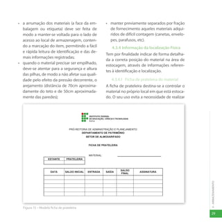 29
4
-
ARMAZENAMENTO
• a arrumação dos materiais (a face da em-
balagem ou etiqueta) deve ser feita de
modo a manter-se voltada para o lado de
acesso ao local de armazenagem, conten-
do a marcação do item, permitindo a fácil
e rápida leitura de identificação e das de-
mais informações registradas;
• quando o material precisar ser empilhado,
deve-se atentar para a segurança e altura
das pilhas, de modo a não afetar sua quali-
dade pelo efeito da pressão decorrente, o
arejamento (distância de 70cm aproxima-
damente do teto e de 50cm aproximada-
mente das paredes);
• manter previamente separados por fração
de fornecimento aqueles materiais adqui-
ridos de difícil contagem (canetas, envelo-
pes, parafusos, etc).
4.3.4 Informação da localização Física
Tem por finalidade indicar de forma detalha-
da a correta posição do material na área de
estocagem, através de informações referen-
tes à identificação e localização.
4.3.4.1 Ficha de prateleira do material
A ficha de prateleira destina-se a controlar o
material no próprio local em que está estoca-
do. O seu uso evita a necessidade de realizar
34
4.3.4 Informação da Localização Física
Tem por finalidade indicar de forma detalhada a correta posição do material na área de estocagem,
através de informações referentes à identificação e localização.
4.3.4.1 Ficha de Prateleira do Material
A ficha de prateleira destina-se a controlar o material no próprio local em que está estocado. O seu uso
evita a necessidade de realizar a contagem da real existência física em quantidade. Ela permanece junto
ao material e é utilizada quando o mesmo tiver o seu saldo alterado (fornecido, devolvido, recebido).
Os campos que deverão ser obrigatoriamente preenchidos: DATA, SALDO INICIAL, SAÍDA, SALDO
FINAL e ASSINATURA do servidor responsável pela retirar do material da prateleira. A entrada ou
devolução de materiais também deverá ser observada no campo: ENTRADA.
Todo e qualquer material que adentre ao almoxarifado deve ter a respectiva ficha de prateleira.
Cabe ao responsável pelo almoxarifado gerar a ficha de prateleira de acordo com o modelo da figura 2,
apresentada a seguir.
Figura 15 – Modelo ficha de prateleira
PRÓ-REITORIA DE ADMINISTRAÇÃO E PLANEJAMENTO
DEPARTAMENTO DE PATRIMÔNIO
SETOR DE ALMOXARIFADO
FICHA DE PRATELEIRA
MATERIAL: ..............................................................
ESTANTE PRATELEIRA
DATA SALDO INICIAL ENTRADA SAÍDA
SALDO
FINAL
ASSINATURA
Figura 15 – Modelo ficha de prateleira
 