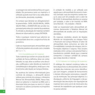 30
4
-
ARMAZENAMENTO
a contagem da real existência física em quan-
tidade. Ela permanece junto ao material e é
utilizada quando esse tiver o seu saldo altera-
do (fornecido, devolvido, recebido).
Os campos que deverão ser obrigatoriamen-
te preenchidos: DATA, SALDO INICIAL, SAÍDA,
SALDO FINAL e ASSINATURA (do servidor res-
ponsável pela retirar do material da prateleira).
A entrada ou devolução de materiais também
deverá ser observada no campo ENTRADA.
Todo e qualquer material que adentre ao
almoxarifado deve ter a respectiva ficha de
prateleira.
Cabe ao responsável pelo almoxarifado gerar
a ficha de prateleira de acordo com o modelo
da Figura 15.
4.3.5 Contabilização do material
Todo material que estiver em posse do almo-
xarifado de forma definitiva deve ser conta-
bilizado, ou seja, deve-se atribuir uma descri-
ção, codificação e valor devido ao material. A
contabilização é obrigatória, ainda que o ma-
terial tenha sido doado ao Campus Reitoria.
Na ausência de sistema informatizado para
controle do estoque, o almoxarife deverá
utilizar para controle do estoque, o Relatório
Mensal de Almoxarifado (RMA). Nessa fase,
deve-se cadastrar o material no RMA com a
descrição feita com base no item 6.3.1 deste
manual e os valores constantes no empenho
do material.
A unidade de medida a ser utilizada será
aquela que o almoxarifado fornecerá o mate-
rial. Exemplo: nota de empenho caneta mar-
ca X, caixa com 50 unidades com o valor de
R$ 25,00. O almoxarifado distribui as canetas
por unidade, o valor a ser inserido no RMA
será: R$25,00 ÷ 50 unidades = R$0,50.
Cabe ao responsável pelo almoxarifado ali-
mentar diariamente o Relatório Mensal do
Almoxarifado de acordo com as requisições
atendidas.
Os materiais recebidos através de doação
deverão ser incorporados ao estoque físico
e financeiro do Campus Reitoria. O setor de
almoxarifado deve comunicar ao setor de
Contabilidade a variação do estoque, com in-
formações objetivas e seguras. Para cessões
realizadas entre campus será possível fazer a
transferência contábil, desde que o material
componha o estoque contábil do campus
que esteja doando o material.
4.3.6 Cadastro no catálogo de materiais
O catálogo de material condensa todos os
itens disponíveis no almoxarifado. Ele contém
os dados dos materiais, tais como: identifica-
ção com imagem, unidade de fornecimento
e demais informações necessárias e específi-
cas da instituição. Seu principal objetivo é a
divulgação uniforme da linguagem e da pa-
dronização das descrições nas requisições de
material, bem como servir de mostruário dos
materiais de expediente que qualquer usuá-
rio possa solicitar.
 