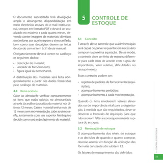 31
5
-
CONTROLE
DE
ESTOQUE
O documento supracitado terá divulgação
ampla e abrangente, disponibilização em
meio eletrônico através do e-mail institucio-
nal, sempre em formato PDF e deverá ser atu-
alizado no máximo a cada quatro meses, de-
vendo conter imagens de materiais idênticos
ou similares aos que integram o almoxarifado,
bem como suas descrições devem ser feitas
de acordo com o item 6.3.1 deste manual.
Obrigatoriamente deverá conter no catálogo
os seguintes dados:
• descrição de material;
• unidade de fornecimento;
• figura igual ou semelhante.
A distribuição dos materiais será feita obri-
gatoriamente a partir dos dados fornecidos
pelo catálogo de materiais.
4.4 Itens ociosos
Cabe ao almoxarife verificar constantemente
os itens que estão ociosos no almoxarifado
atravésdaanálisedassaídasdomaterialnosúl-
timos 12 meses. Caso o material tenha mais de
12mesessemmovimentação,cabeaoalmoxa-
rife, juntamente com seu superior hierárquico
decidir como será o desfazimento do material.
5 CONTROLE DE
ESTOQUE
5.1 Conceito
É através desse controle que a administração
será capaz de prever o quanto será necessário
comprar na próxima aquisição. Desse modo,
o controle deve ser feito de maneira diferen-
te para cada item de acordo com o grau de
importância, valor relativo, dificuldades no
ressuprimento.
Esses controles podem ser:
• registro de pedidos de fornecimento (requi-
sições);
• acompanhamento periódico;
• acompanhamento a cada movimentação.
Quando os itens envolverem valores eleva-
dos ou de importância vital para a organiza-
ção, à medida que são requisitados, deve-se
observar o Intervalo de Aquisição para que
não ocorram faltas e consequentemente rup-
tura do estoque.
5.2 Renovação de estoque
O acompanhamento dos níveis de estoque
e as decisões de quando e quanto comprar,
deverão ocorrer em função da aplicação das
fórmulas constantes do subitem 7.3.
Os fatores de ressuprimento são definidos:
 